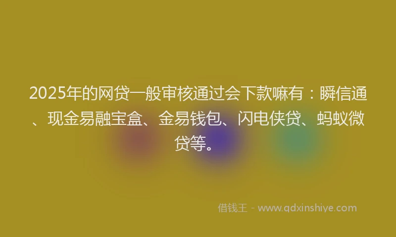 2025年的网贷一般审核通过会下款嘛有：瞬信通、现金易融宝盒、金易钱包、闪电侠贷、蚂蚁微贷等。