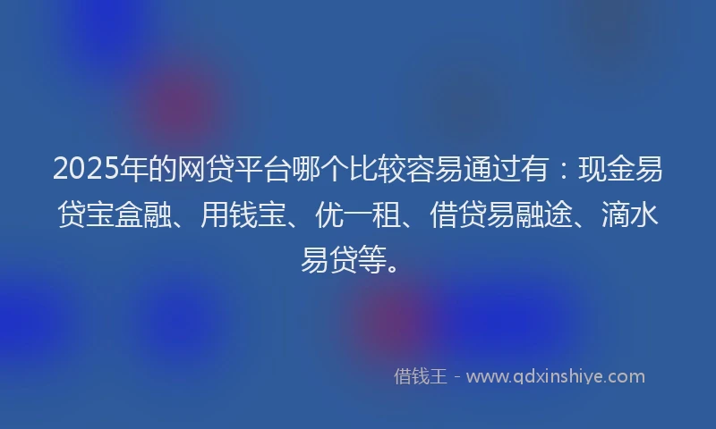 2025年的网贷平台哪个比较容易通过有：现金易贷宝盒融、用钱宝、优一租、借贷易融途、滴水易贷等。