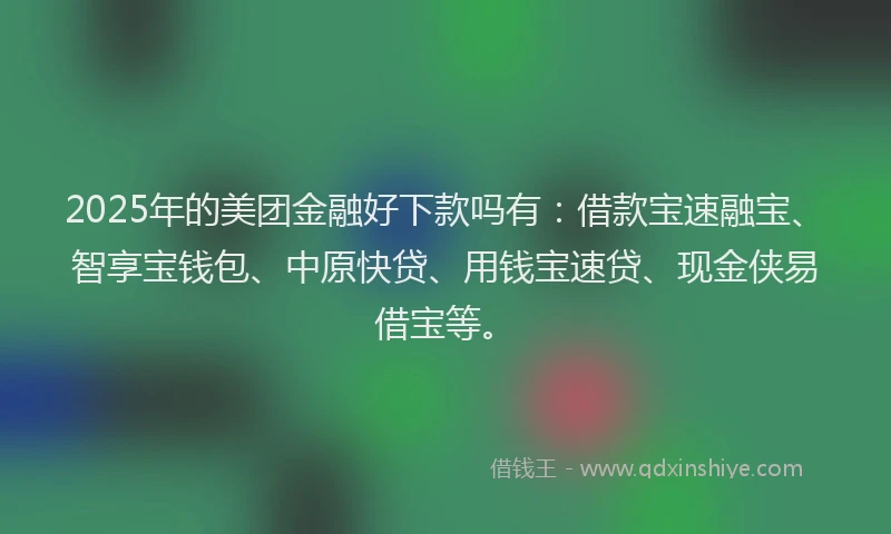 2025年的美团金融好下款吗有：借款宝速融宝、智享宝钱包、中原快贷、用钱宝速贷、现金侠易借宝等。