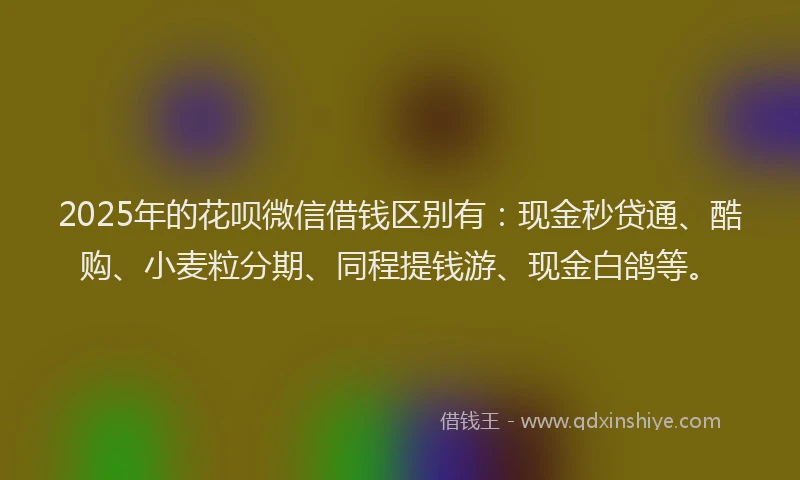 2025年的花呗微信借钱区别有：现金秒贷通、酷购、小麦粒分期、同程提钱游、现金白鸽等。