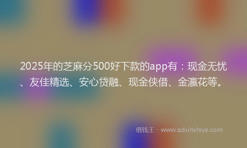 2025年的芝麻分500好下款的app有：现金无忧、友佳精选、安心贷融、现金侠借、金瀛花等。