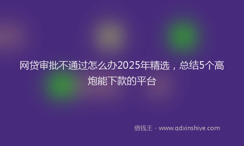 网贷审批不通过怎么办2025年精选，总结5个高炮能下款的平台