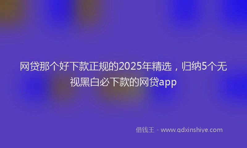 网贷那个好下款正规的2025年精选，归纳5个无视黑白必下款的网贷app