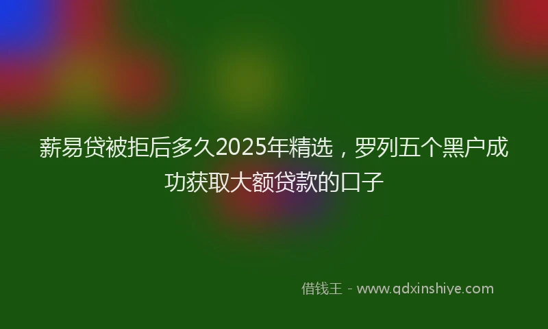 薪易贷被拒后多久2025年精选，罗列五个黑户成功获取大额贷款的口子