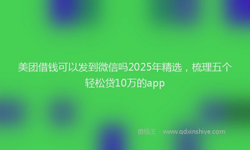 美团借钱可以发到微信吗2025年精选，梳理五个轻松贷10万的app