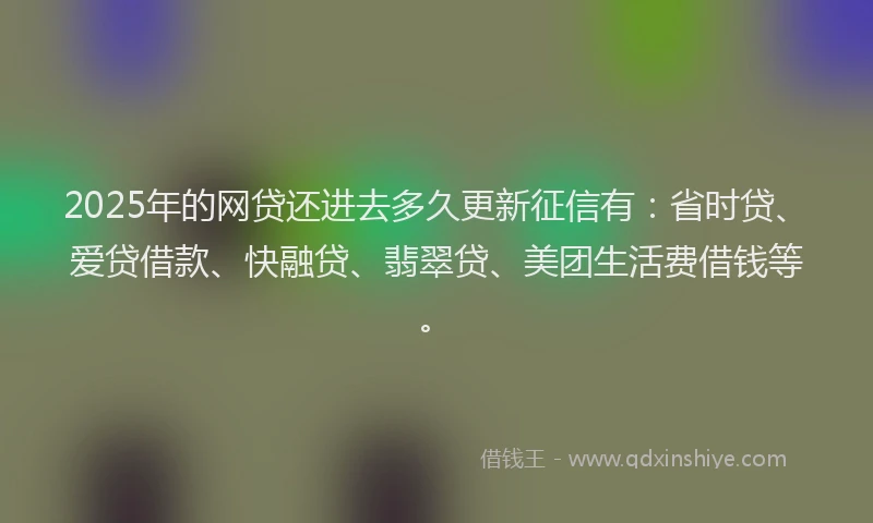2025年的网贷还进去多久更新征信有：省时贷、爱贷借款、快融贷、翡翠贷、美团生活费借钱等。