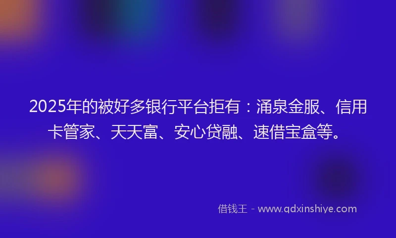 2025年的被好多银行平台拒有：涌泉金服、信用卡管家、天天富、安心贷融、速借宝盒等。