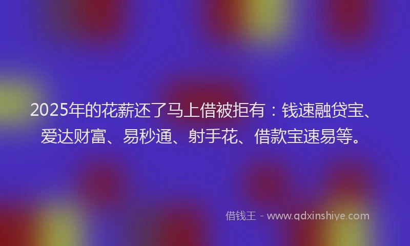 2025年的花薪还了马上借被拒有：钱速融贷宝、爱达财富、易秒通、射手花、借款宝速易等。