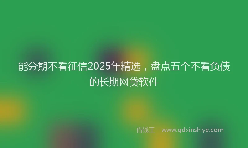 能分期不看征信2025年精选，盘点五个不看负债的长期网贷软件