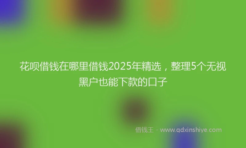 花呗借钱在哪里借钱2025年精选，整理5个无视黑户也能下款的口子