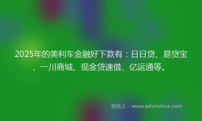 2025年的美利车金融好下款有：日日贷、易贷宝、一川商城、现金贷速借、亿运通等。