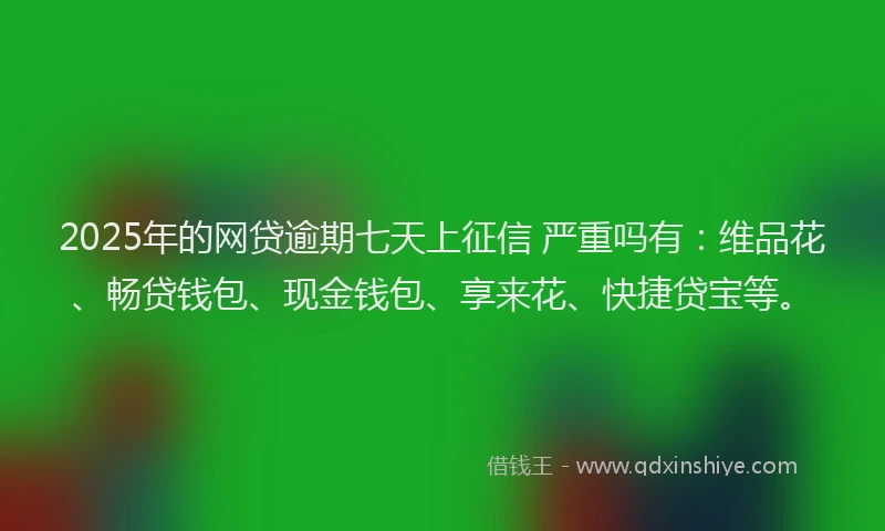 2025年的网贷逾期七天上征信 严重吗有：维品花、畅贷钱包、现金钱包、享来花、快捷贷宝等。
