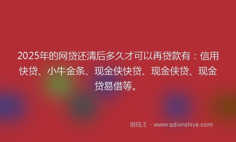 2025年的网贷还清后多久才可以再贷款有：信用快贷、小牛金条、现金侠快贷、现金侠贷、现金贷易借等。