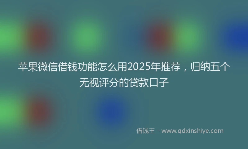 苹果微信借钱功能怎么用2025年推荐，归纳五个无视评分的贷款口子