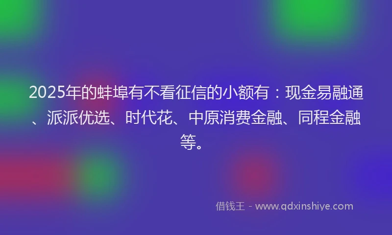 2025年的蚌埠有不看征信的小额有：现金易融通、派派优选、时代花、中原消费金融、同程金融等。
