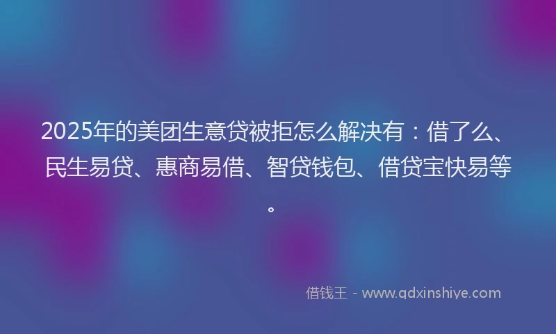 2025年的美团生意贷被拒怎么解决有：借了么、民生易贷、惠商易借、智贷钱包、借贷宝快易等。