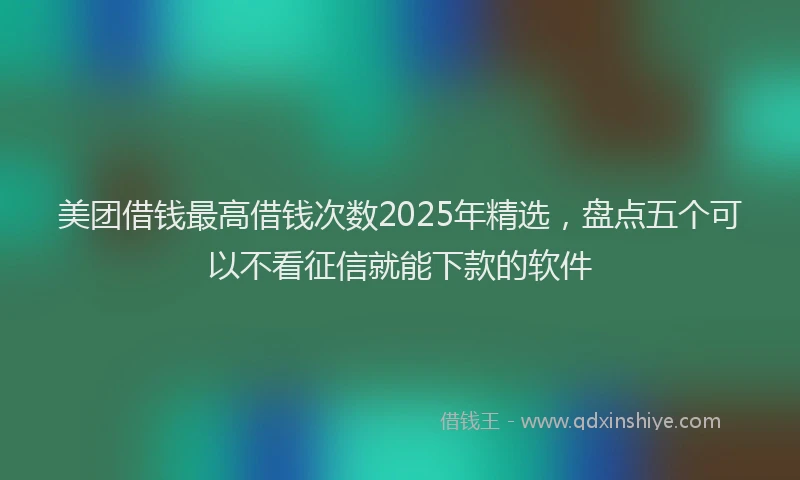 美团借钱最高借钱次数2025年精选，盘点五个可以不看征信就能下款的软件