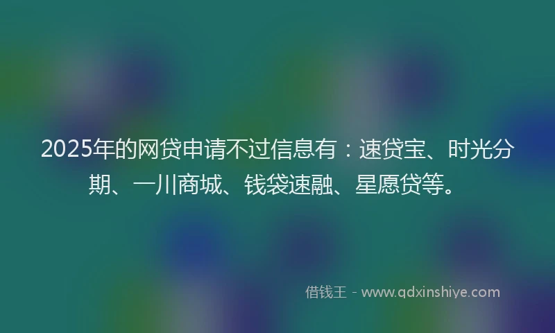 2025年的网贷申请不过信息有：速贷宝、时光分期、一川商城、钱袋速融、星愿贷等。