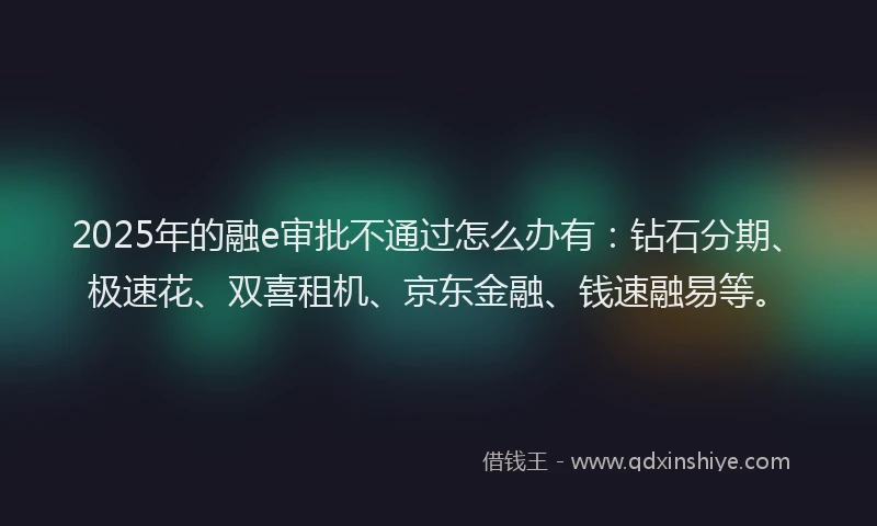 2025年的融e审批不通过怎么办有：钻石分期、极速花、双喜租机、京东金融、钱速融易等。