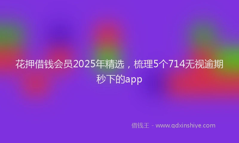 花押借钱会员2025年精选，梳理5个714无视逾期秒下的app