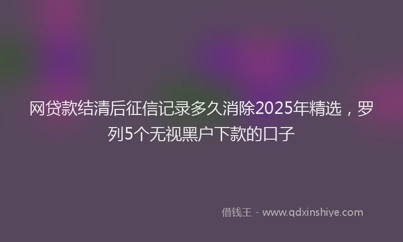网贷款结清后征信记录多久消除2025年精选，罗列5个无视黑户下款的口子