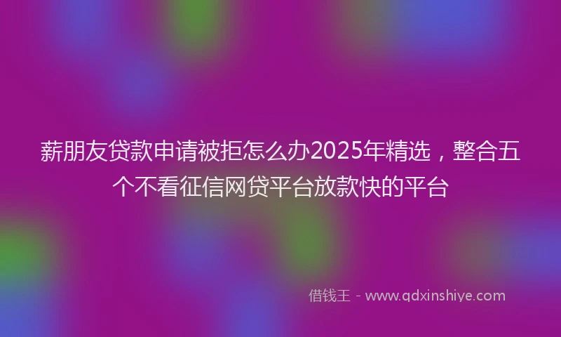 薪朋友贷款申请被拒怎么办2025年精选，整合五个不看征信网贷平台放款快的平台