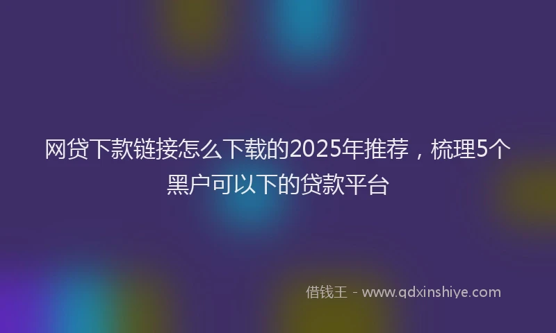 网贷下款链接怎么下载的2025年推荐，梳理5个黑户可以下的贷款平台
