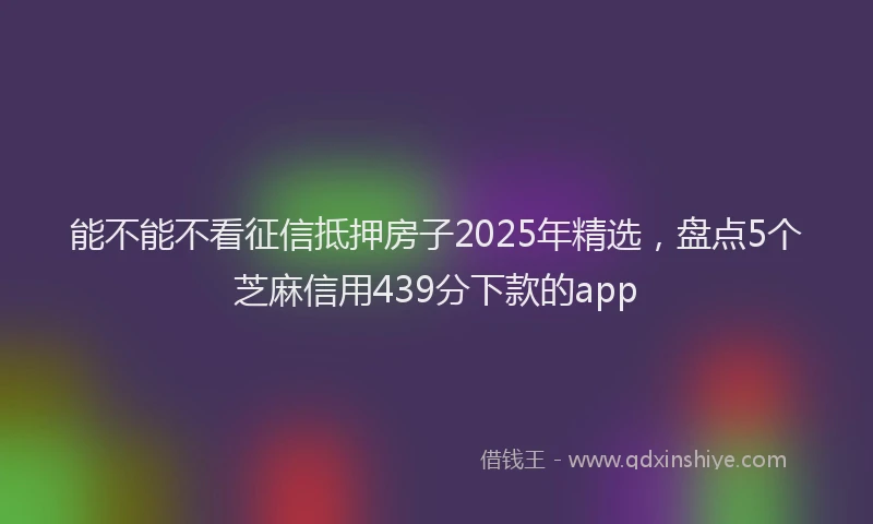 能不能不看征信抵押房子2025年精选，盘点5个芝麻信用439分下款的app