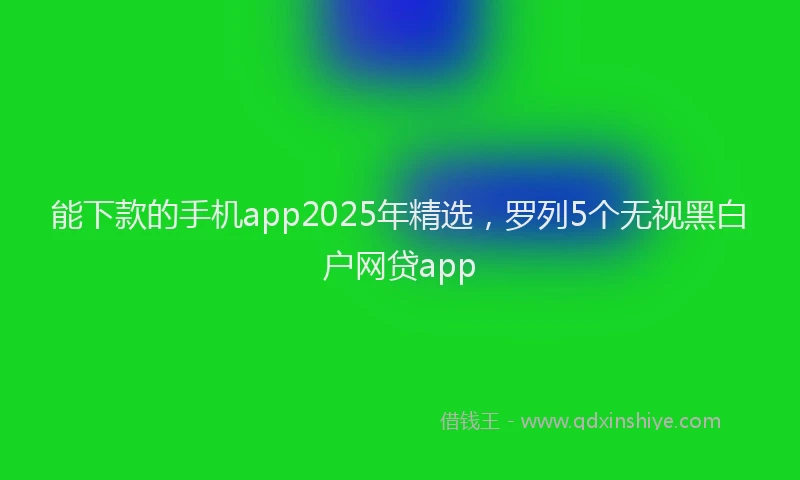 能下款的手机app2025年精选，罗列5个无视黑白户网贷app