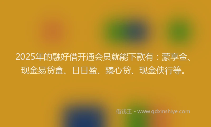 2025年的融好借开通会员就能下款有：蒙享金、现金易贷盒、日日盈、臻心贷、现金侠行等。