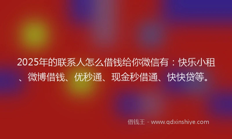 2025年的联系人怎么借钱给你微信有：快乐小租、微博借钱、优秒通、现金秒借通、快快贷等。