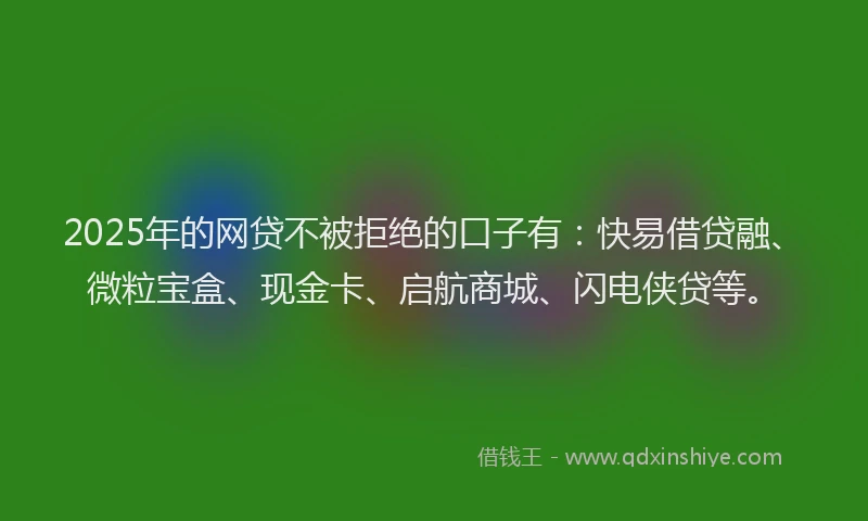 2025年的网贷不被拒绝的口子有：快易借贷融、微粒宝盒、现金卡、启航商城、闪电侠贷等。