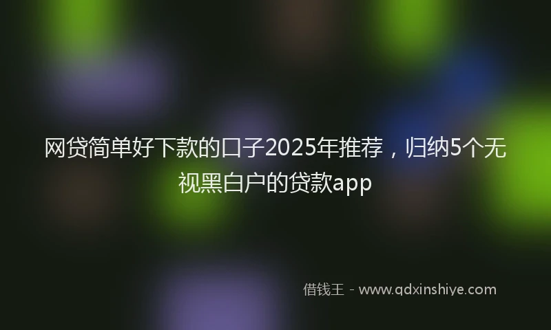 网贷简单好下款的口子2025年推荐，归纳5个无视黑白户的贷款app