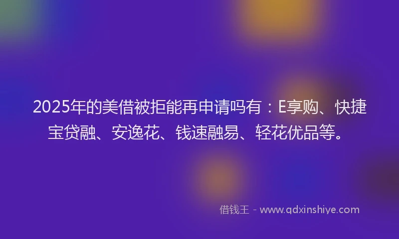2025年的美借被拒能再申请吗有：E享购、快捷宝贷融、安逸花、钱速融易、轻花优品等。