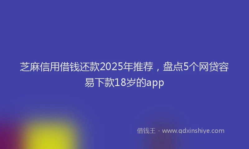 芝麻信用借钱还款2025年推荐，盘点5个网贷容易下款18岁的app