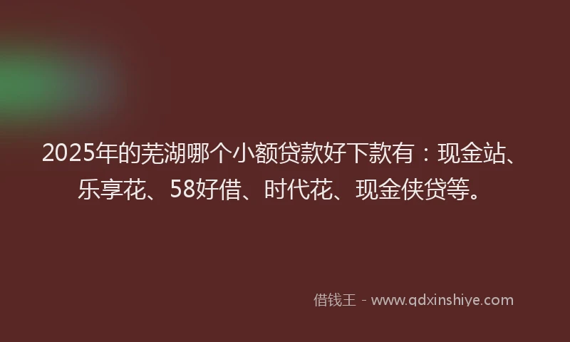 2025年的芜湖哪个小额贷款好下款有：现金站、乐享花、58好借、时代花、现金侠贷等。