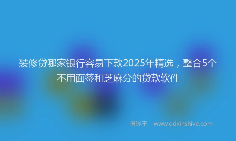 装修贷哪家银行容易下款2025年精选，整合5个不用面签和芝麻分的贷款软件