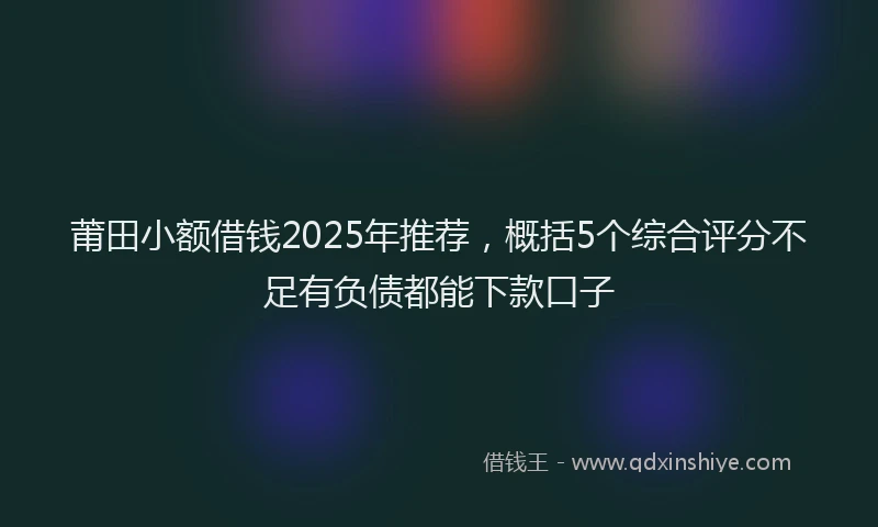 莆田小额借钱2025年推荐，概括5个综合评分不足有负债都能下款口子