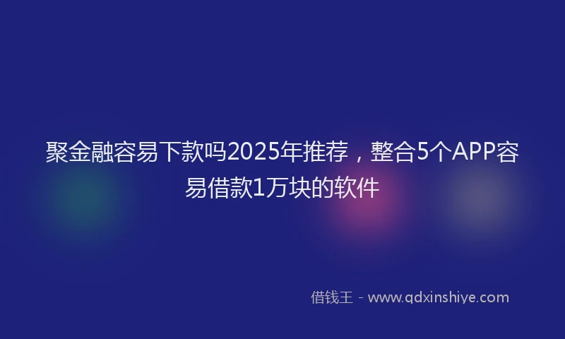 聚金融容易下款吗2025年推荐，整合5个APP容易借款1万块的软件