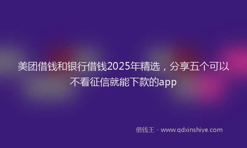 美团借钱和银行借钱2025年精选，分享五个可以不看征信就能下款的app