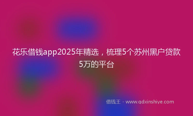 花乐借钱app2025年精选，梳理5个苏州黑户贷款5万的平台