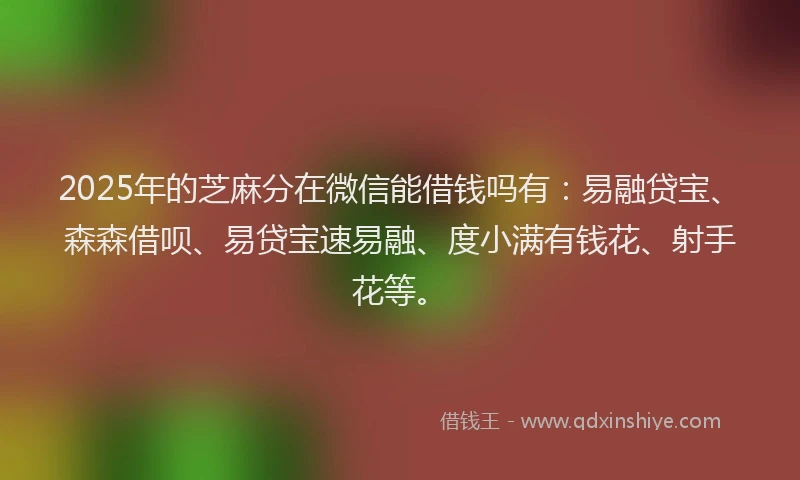 2025年的芝麻分在微信能借钱吗有：易融贷宝、森森借呗、易贷宝速易融、度小满有钱花、射手花等。