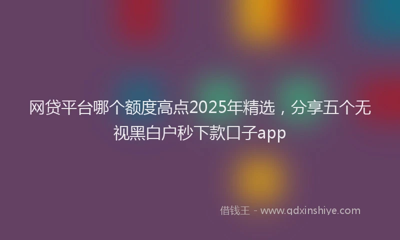 网贷平台哪个额度高点2025年精选，分享五个无视黑白户秒下款口子app