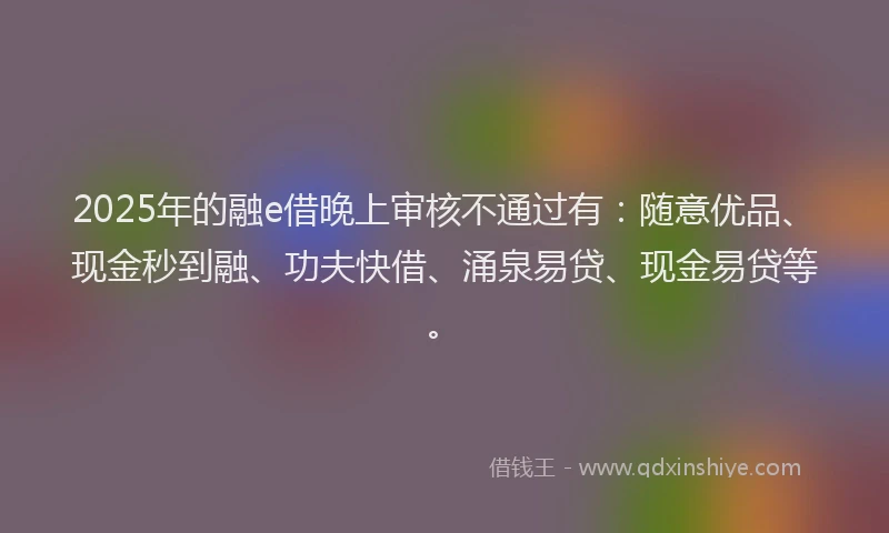 2025年的融e借晚上审核不通过有：随意优品、现金秒到融、功夫快借、涌泉易贷、现金易贷等。