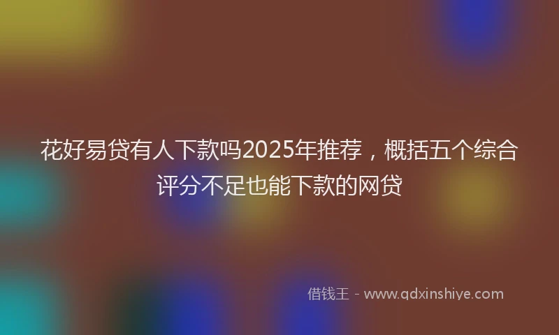 花好易贷有人下款吗2025年推荐，概括五个综合评分不足也能下款的网贷