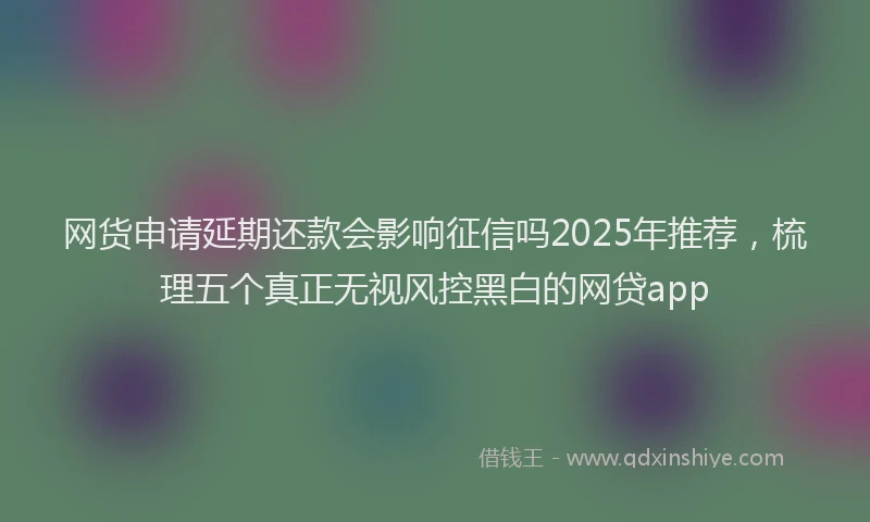 网货申请延期还款会影响征信吗2025年推荐，梳理五个真正无视风控黑白的网贷app