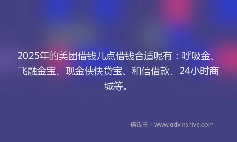 2025年的美团借钱几点借钱合适呢有：呼吸金、飞融金宝、现金侠快贷宝、和信借款、24小时商城等。