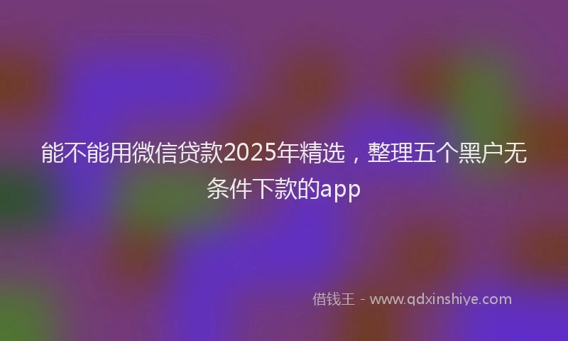 能不能用微信贷款2025年精选，整理五个黑户无条件下款的app