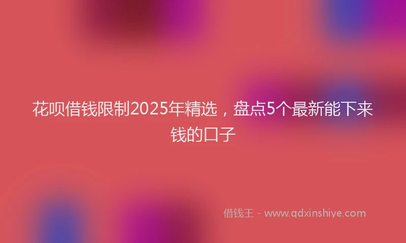 花呗借钱限制2025年精选，盘点5个最新能下来钱的口子