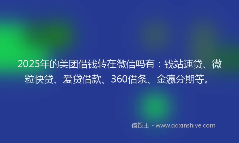2025年的美团借钱转在微信吗有：钱站速贷、微粒快贷、爱贷借款、360借条、金瀛分期等。